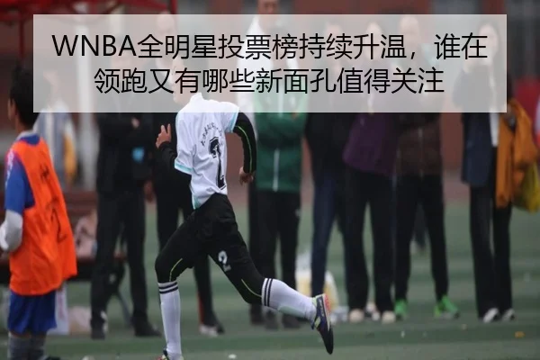 WNBA全明星投票榜持续升温，谁在领跑又有哪些新面孔值得关注